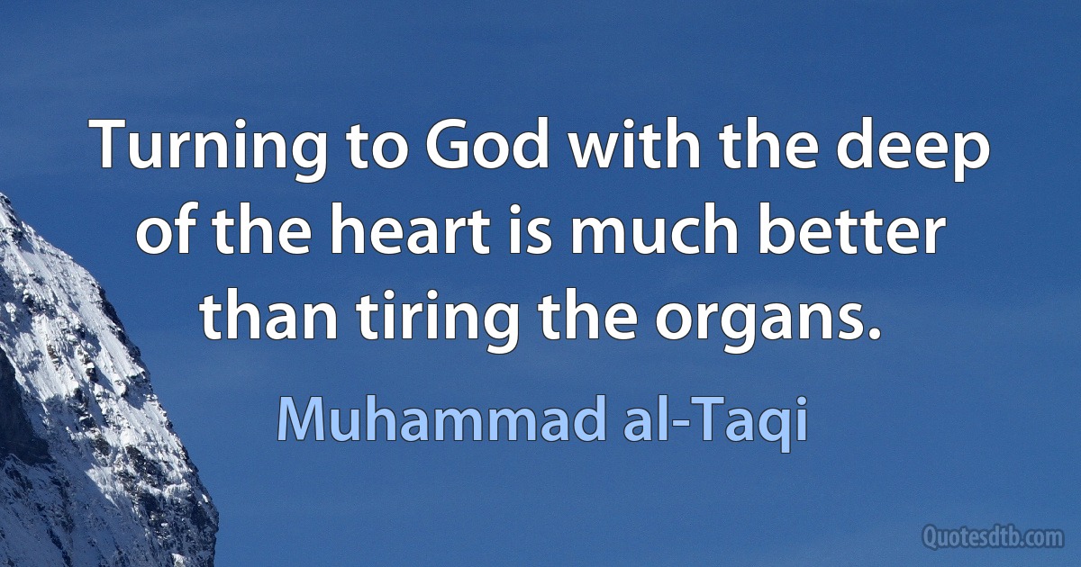 Turning to God with the deep of the heart is much better than tiring the organs. (Muhammad al-Taqi)