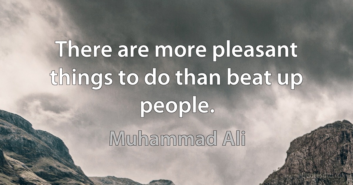 There are more pleasant things to do than beat up people. (Muhammad Ali)