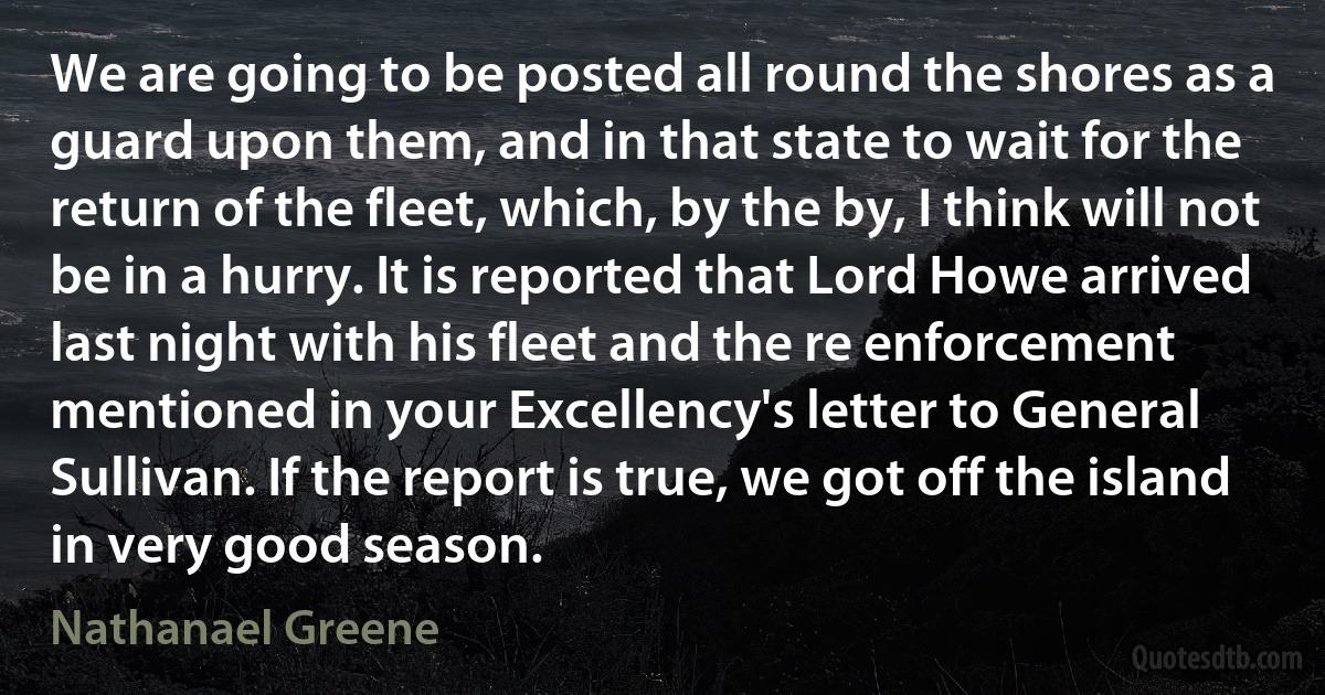 We are going to be posted all round the shores as a guard upon them, and in that state to wait for the return of the fleet, which, by the by, I think will not be in a hurry. It is reported that Lord Howe arrived last night with his fleet and the re enforcement mentioned in your Excellency's letter to General Sullivan. If the report is true, we got off the island in very good season. (Nathanael Greene)