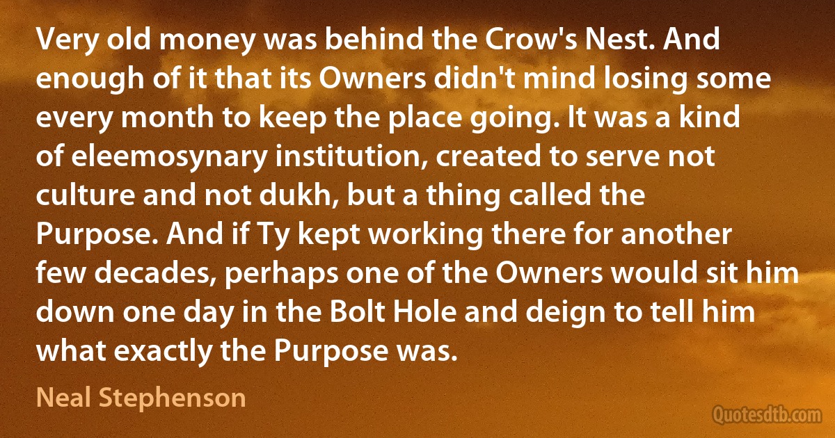 Very old money was behind the Crow's Nest. And enough of it that its Owners didn't mind losing some every month to keep the place going. It was a kind of eleemosynary institution, created to serve not culture and not dukh, but a thing called the Purpose. And if Ty kept working there for another few decades, perhaps one of the Owners would sit him down one day in the Bolt Hole and deign to tell him what exactly the Purpose was. (Neal Stephenson)