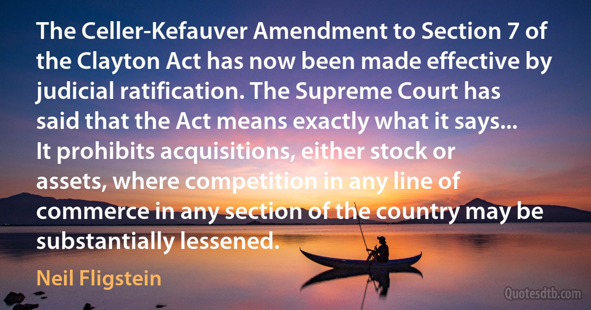 The Celler-Kefauver Amendment to Section 7 of the Clayton Act has now been made effective by judicial ratification. The Supreme Court has said that the Act means exactly what it says... It prohibits acquisitions, either stock or assets, where competition in any line of commerce in any section of the country may be substantially lessened. (Neil Fligstein)