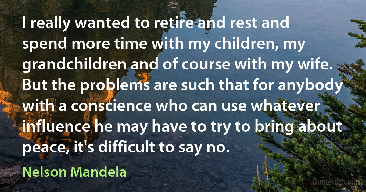 I really wanted to retire and rest and spend more time with my children, my grandchildren and of course with my wife. But the problems are such that for anybody with a conscience who can use whatever influence he may have to try to bring about peace, it's difficult to say no. (Nelson Mandela)