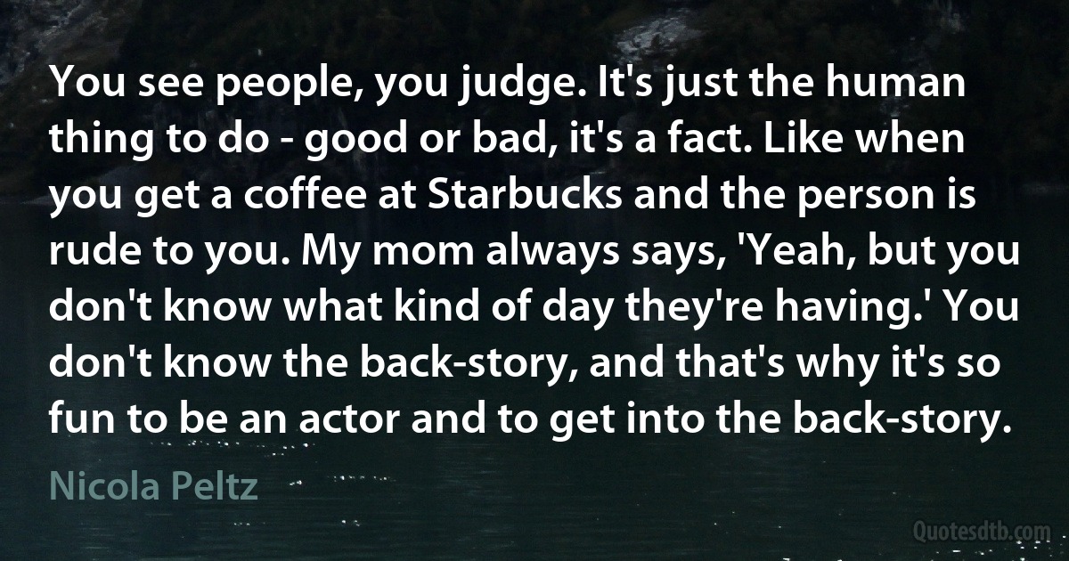 You see people, you judge. It's just the human thing to do - good or bad, it's a fact. Like when you get a coffee at Starbucks and the person is rude to you. My mom always says, 'Yeah, but you don't know what kind of day they're having.' You don't know the back-story, and that's why it's so fun to be an actor and to get into the back-story. (Nicola Peltz)