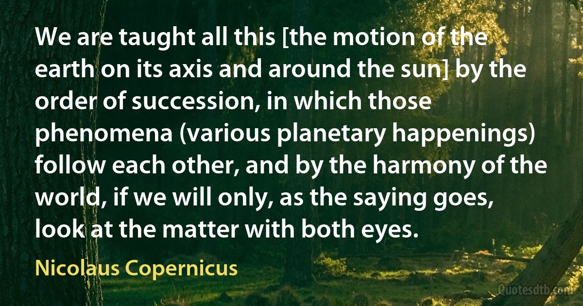 We are taught all this [the motion of the earth on its axis and around the sun] by the order of succession, in which those phenomena (various planetary happenings) follow each other, and by the harmony of the world, if we will only, as the saying goes, look at the matter with both eyes. (Nicolaus Copernicus)