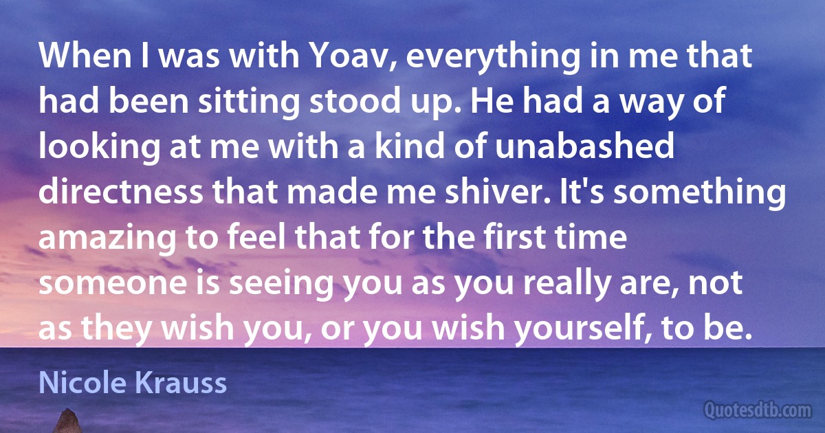 When I was with Yoav, everything in me that had been sitting stood up. He had a way of looking at me with a kind of unabashed directness that made me shiver. It's something amazing to feel that for the first time someone is seeing you as you really are, not as they wish you, or you wish yourself, to be. (Nicole Krauss)