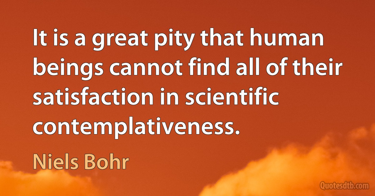 It is a great pity that human beings cannot find all of their satisfaction in scientific contemplativeness. (Niels Bohr)