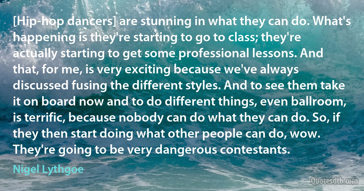 [Hip-hop dancers] are stunning in what they can do. What's happening is they're starting to go to class; they're actually starting to get some professional lessons. And that, for me, is very exciting because we've always discussed fusing the different styles. And to see them take it on board now and to do different things, even ballroom, is terrific, because nobody can do what they can do. So, if they then start doing what other people can do, wow. They're going to be very dangerous contestants. (Nigel Lythgoe)