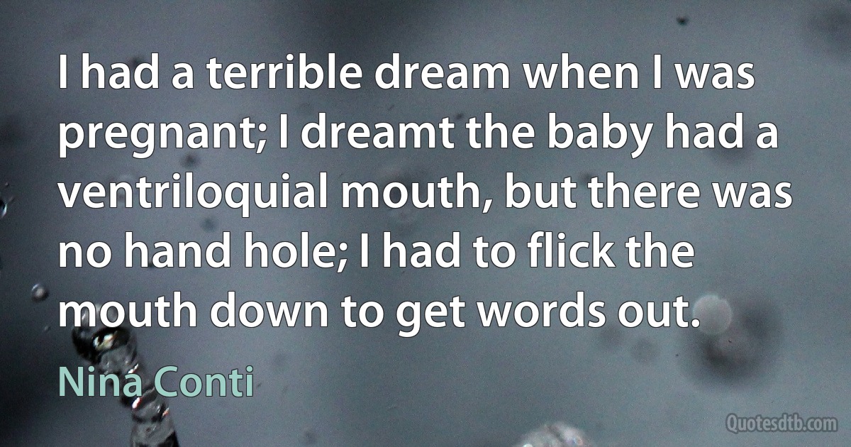 I had a terrible dream when I was pregnant; I dreamt the baby had a ventriloquial mouth, but there was no hand hole; I had to flick the mouth down to get words out. (Nina Conti)