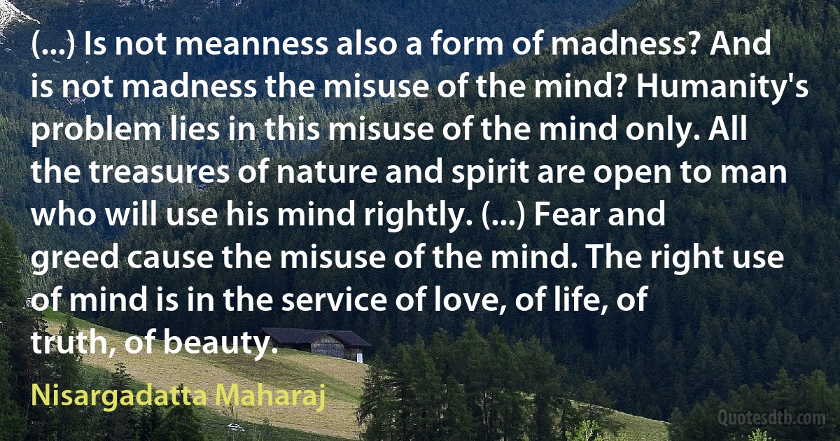 (...) Is not meanness also a form of madness? And is not madness the misuse of the mind? Humanity's problem lies in this misuse of the mind only. All the treasures of nature and spirit are open to man who will use his mind rightly. (...) Fear and greed cause the misuse of the mind. The right use of mind is in the service of love, of life, of truth, of beauty. (Nisargadatta Maharaj)