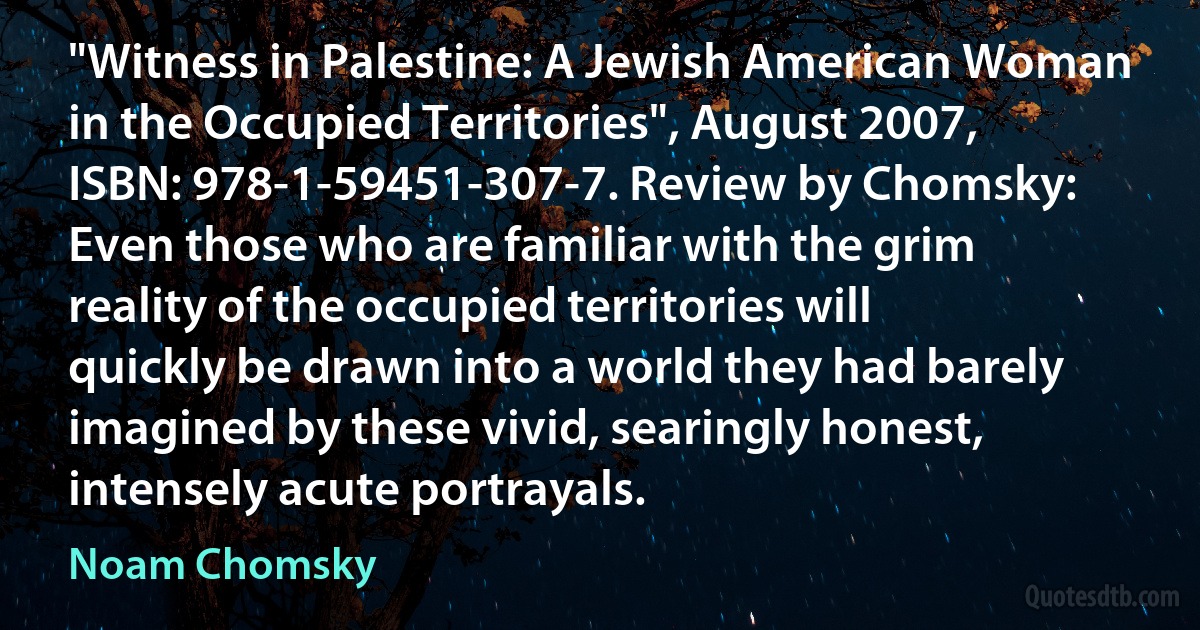 "Witness in Palestine: A Jewish American Woman in the Occupied Territories", August 2007, ISBN: 978-1-59451-307-7. Review by Chomsky: Even those who are familiar with the grim reality of the occupied territories will quickly be drawn into a world they had barely imagined by these vivid, searingly honest, intensely acute portrayals. (Noam Chomsky)