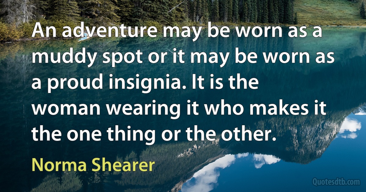 An adventure may be worn as a muddy spot or it may be worn as a proud insignia. It is the woman wearing it who makes it the one thing or the other. (Norma Shearer)