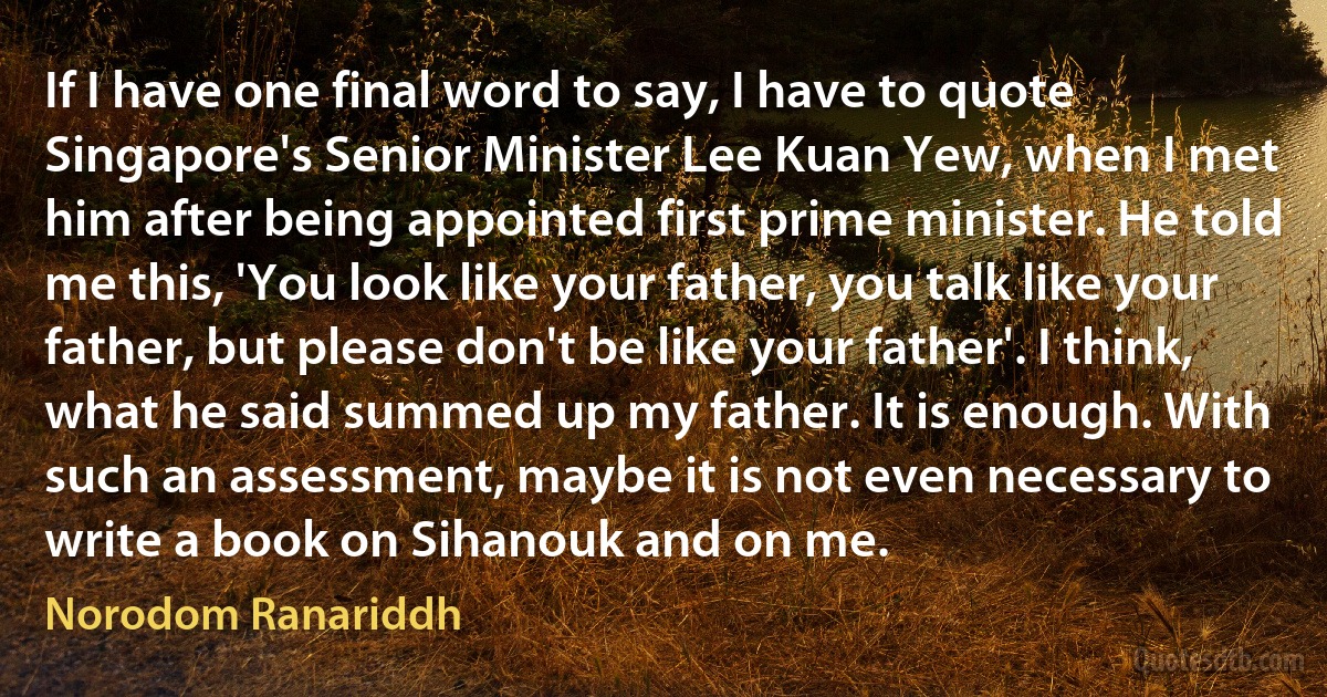 If I have one final word to say, I have to quote Singapore's Senior Minister Lee Kuan Yew, when I met him after being appointed first prime minister. He told me this, 'You look like your father, you talk like your father, but please don't be like your father'. I think, what he said summed up my father. It is enough. With such an assessment, maybe it is not even necessary to write a book on Sihanouk and on me. (Norodom Ranariddh)