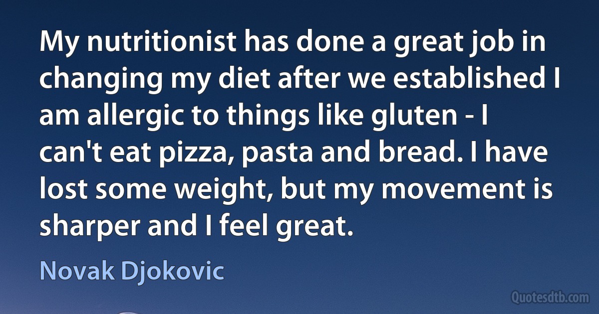 My nutritionist has done a great job in changing my diet after we established I am allergic to things like gluten - I can't eat pizza, pasta and bread. I have lost some weight, but my movement is sharper and I feel great. (Novak Djokovic)