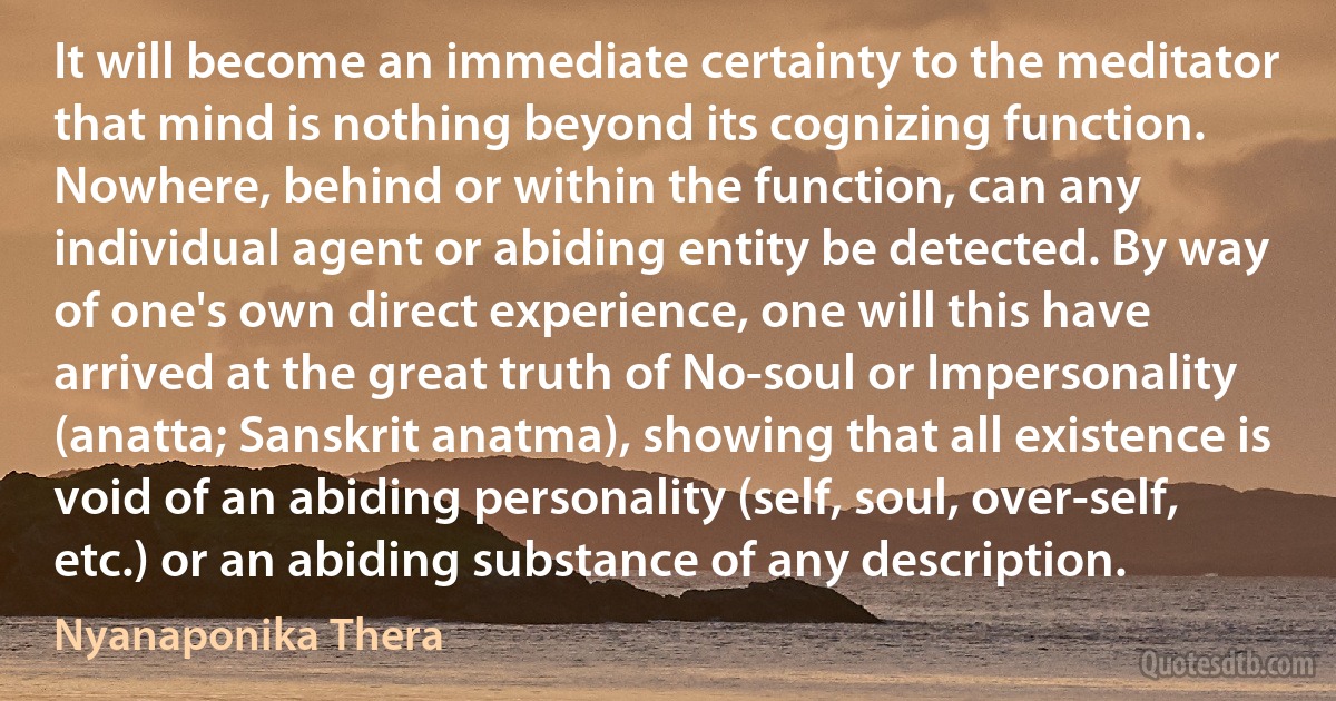 It will become an immediate certainty to the meditator that mind is nothing beyond its cognizing function. Nowhere, behind or within the function, can any individual agent or abiding entity be detected. By way of one's own direct experience, one will this have arrived at the great truth of No-soul or Impersonality (anatta; Sanskrit anatma), showing that all existence is void of an abiding personality (self, soul, over-self, etc.) or an abiding substance of any description. (Nyanaponika Thera)