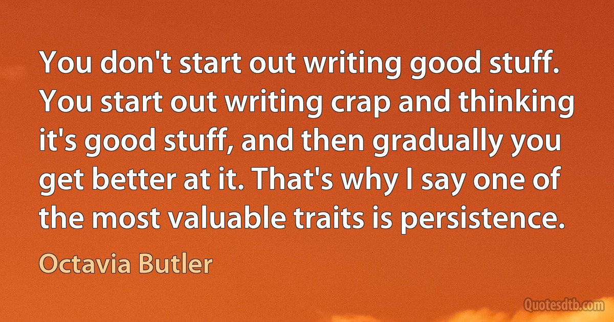 You don't start out writing good stuff. You start out writing crap and thinking it's good stuff, and then gradually you get better at it. That's why I say one of the most valuable traits is persistence. (Octavia Butler)