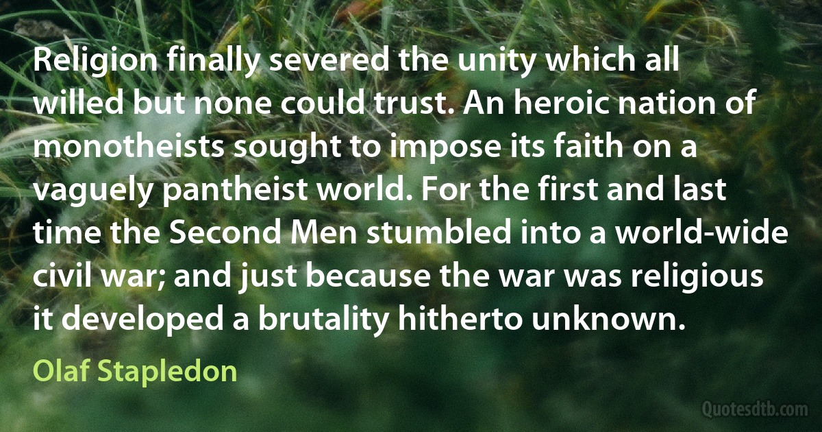 Religion finally severed the unity which all willed but none could trust. An heroic nation of monotheists sought to impose its faith on a vaguely pantheist world. For the first and last time the Second Men stumbled into a world-wide civil war; and just because the war was religious it developed a brutality hitherto unknown. (Olaf Stapledon)