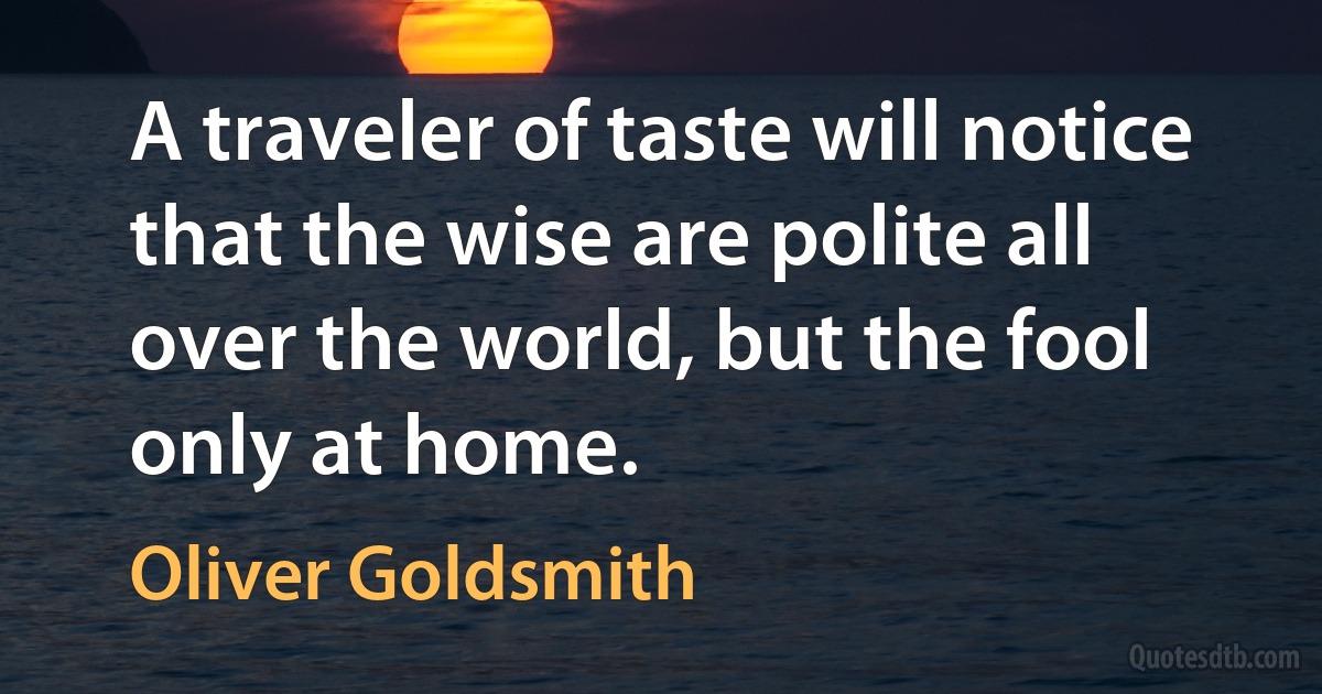 A traveler of taste will notice that the wise are polite all over the world, but the fool only at home. (Oliver Goldsmith)