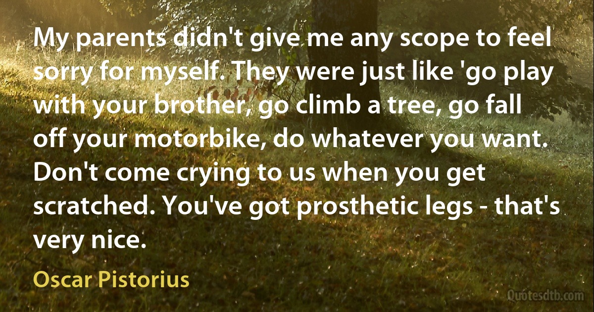 My parents didn't give me any scope to feel sorry for myself. They were just like 'go play with your brother, go climb a tree, go fall off your motorbike, do whatever you want. Don't come crying to us when you get scratched. You've got prosthetic legs - that's very nice. (Oscar Pistorius)