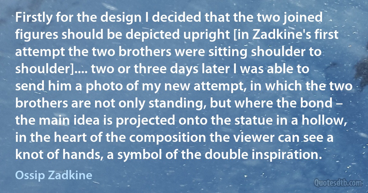 Firstly for the design I decided that the two joined figures should be depicted upright [in Zadkine's first attempt the two brothers were sitting shoulder to shoulder].... two or three days later I was able to send him a photo of my new attempt, in which the two brothers are not only standing, but where the bond – the main idea is projected onto the statue in a hollow, in the heart of the composition the viewer can see a knot of hands, a symbol of the double inspiration. (Ossip Zadkine)