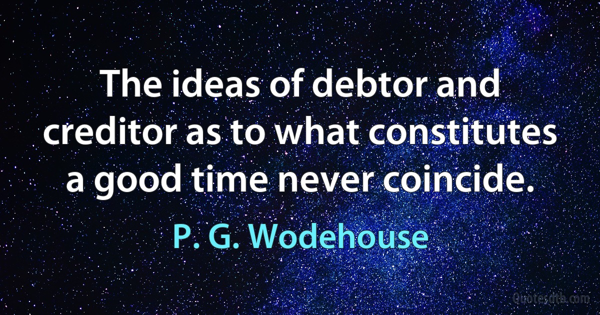 The ideas of debtor and creditor as to what constitutes a good time never coincide. (P. G. Wodehouse)