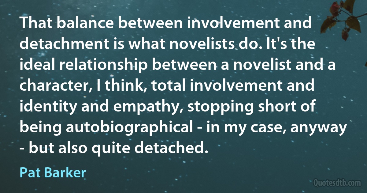 That balance between involvement and detachment is what novelists do. It's the ideal relationship between a novelist and a character, I think, total involvement and identity and empathy, stopping short of being autobiographical - in my case, anyway - but also quite detached. (Pat Barker)