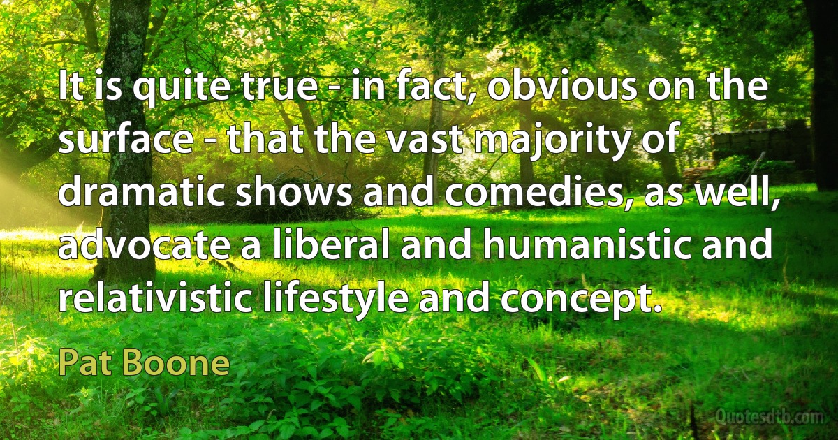 It is quite true - in fact, obvious on the surface - that the vast majority of dramatic shows and comedies, as well, advocate a liberal and humanistic and relativistic lifestyle and concept. (Pat Boone)