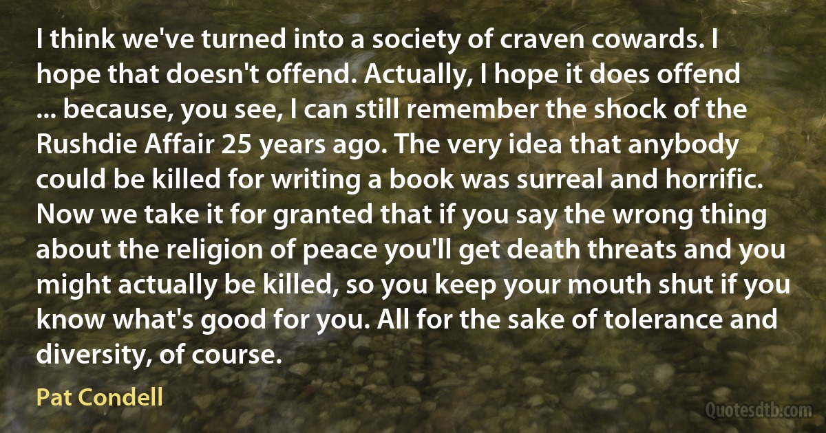 I think we've turned into a society of craven cowards. I hope that doesn't offend. Actually, I hope it does offend ... because, you see, I can still remember the shock of the Rushdie Affair 25 years ago. The very idea that anybody could be killed for writing a book was surreal and horrific. Now we take it for granted that if you say the wrong thing about the religion of peace you'll get death threats and you might actually be killed, so you keep your mouth shut if you know what's good for you. All for the sake of tolerance and diversity, of course. (Pat Condell)