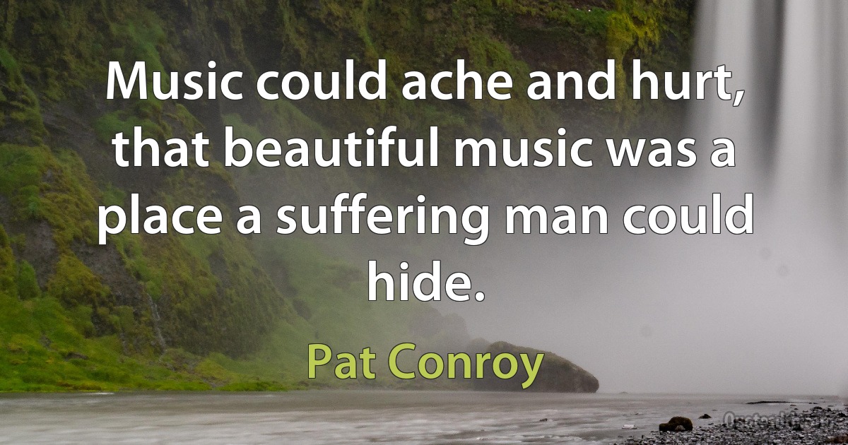 Music could ache and hurt, that beautiful music was a place a suffering man could hide. (Pat Conroy)