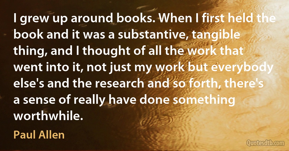 I grew up around books. When I first held the book and it was a substantive, tangible thing, and I thought of all the work that went into it, not just my work but everybody else's and the research and so forth, there's a sense of really have done something worthwhile. (Paul Allen)