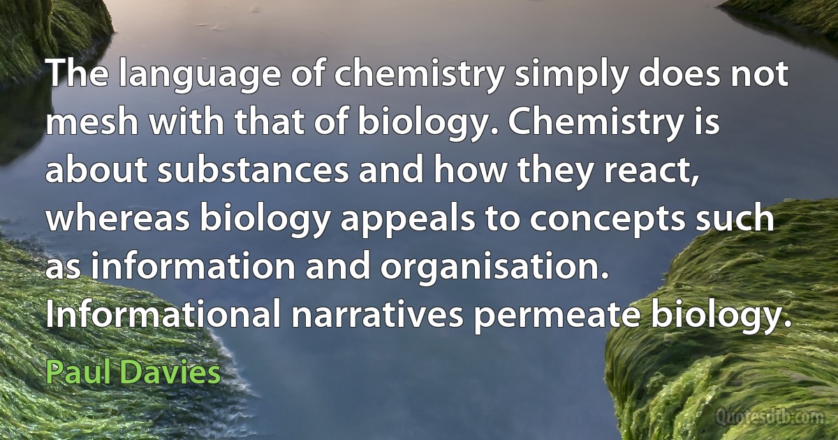 The language of chemistry simply does not mesh with that of biology. Chemistry is about substances and how they react, whereas biology appeals to concepts such as information and organisation. Informational narratives permeate biology. (Paul Davies)