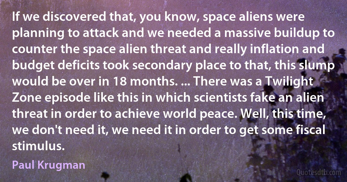 If we discovered that, you know, space aliens were planning to attack and we needed a massive buildup to counter the space alien threat and really inflation and budget deficits took secondary place to that, this slump would be over in 18 months. ... There was a Twilight Zone episode like this in which scientists fake an alien threat in order to achieve world peace. Well, this time, we don't need it, we need it in order to get some fiscal stimulus. (Paul Krugman)