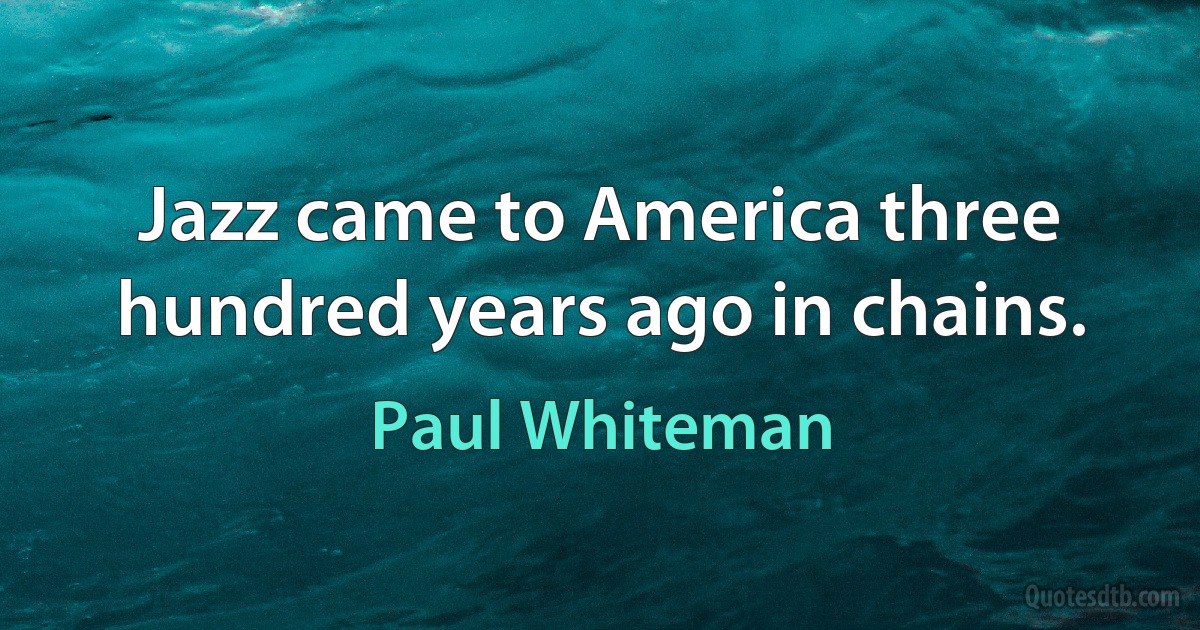 Jazz came to America three hundred years ago in chains. (Paul Whiteman)