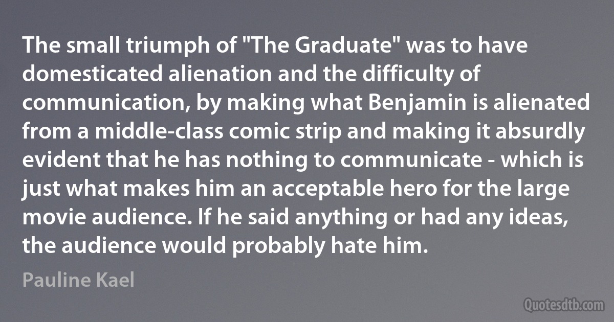 The small triumph of "The Graduate" was to have domesticated alienation and the difficulty of communication, by making what Benjamin is alienated from a middle-class comic strip and making it absurdly evident that he has nothing to communicate - which is just what makes him an acceptable hero for the large movie audience. If he said anything or had any ideas, the audience would probably hate him. (Pauline Kael)