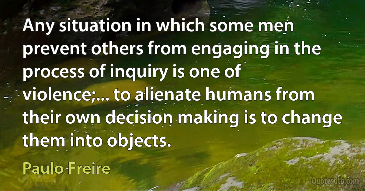 Any situation in which some men prevent others from engaging in the process of inquiry is one of violence;... to alienate humans from their own decision making is to change them into objects. (Paulo Freire)