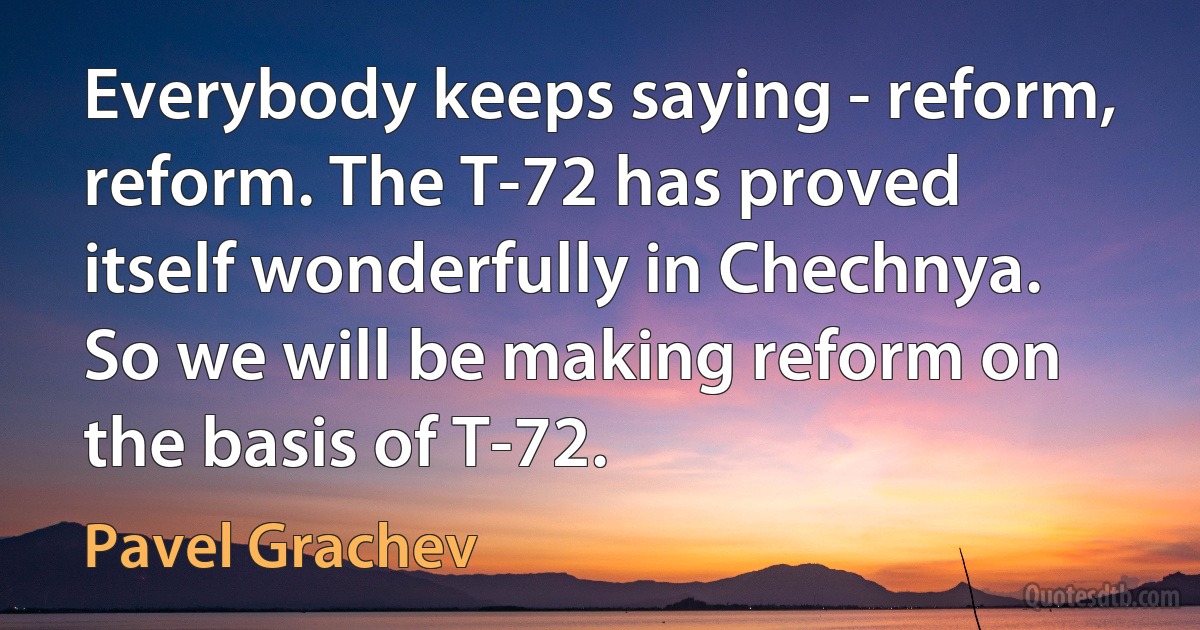 Everybody keeps saying - reform, reform. The T-72 has proved itself wonderfully in Chechnya. So we will be making reform on the basis of T-72. (Pavel Grachev)