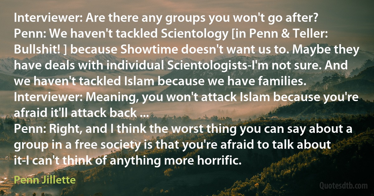 Interviewer: Are there any groups you won't go after?
Penn: We haven't tackled Scientology [in Penn & Teller: Bullshit! ] because Showtime doesn't want us to. Maybe they have deals with individual Scientologists-I'm not sure. And we haven't tackled Islam because we have families.
Interviewer: Meaning, you won't attack Islam because you're afraid it'll attack back ...
Penn: Right, and I think the worst thing you can say about a group in a free society is that you're afraid to talk about it-I can't think of anything more horrific. (Penn Jillette)