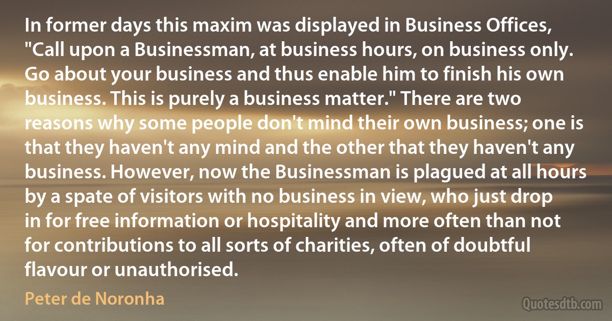 In former days this maxim was displayed in Business Offices, "Call upon a Businessman, at business hours, on business only. Go about your business and thus enable him to finish his own business. This is purely a business matter." There are two reasons why some people don't mind their own business; one is that they haven't any mind and the other that they haven't any business. However, now the Businessman is plagued at all hours by a spate of visitors with no business in view, who just drop in for free information or hospitality and more often than not for contributions to all sorts of charities, often of doubtful flavour or unauthorised. (Peter de Noronha)