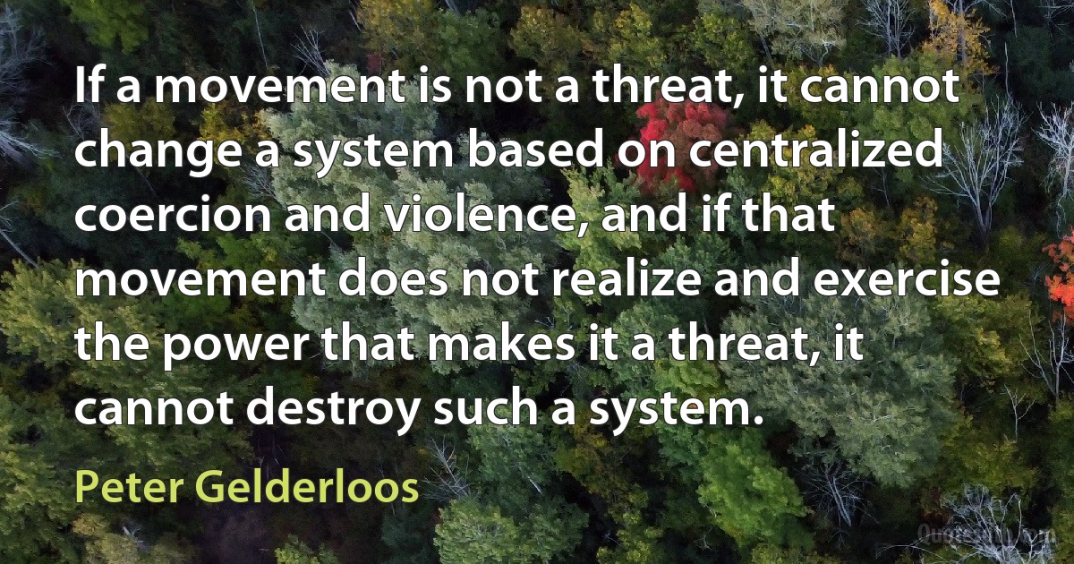 If a movement is not a threat, it cannot change a system based on centralized coercion and violence, and if that movement does not realize and exercise the power that makes it a threat, it cannot destroy such a system. (Peter Gelderloos)