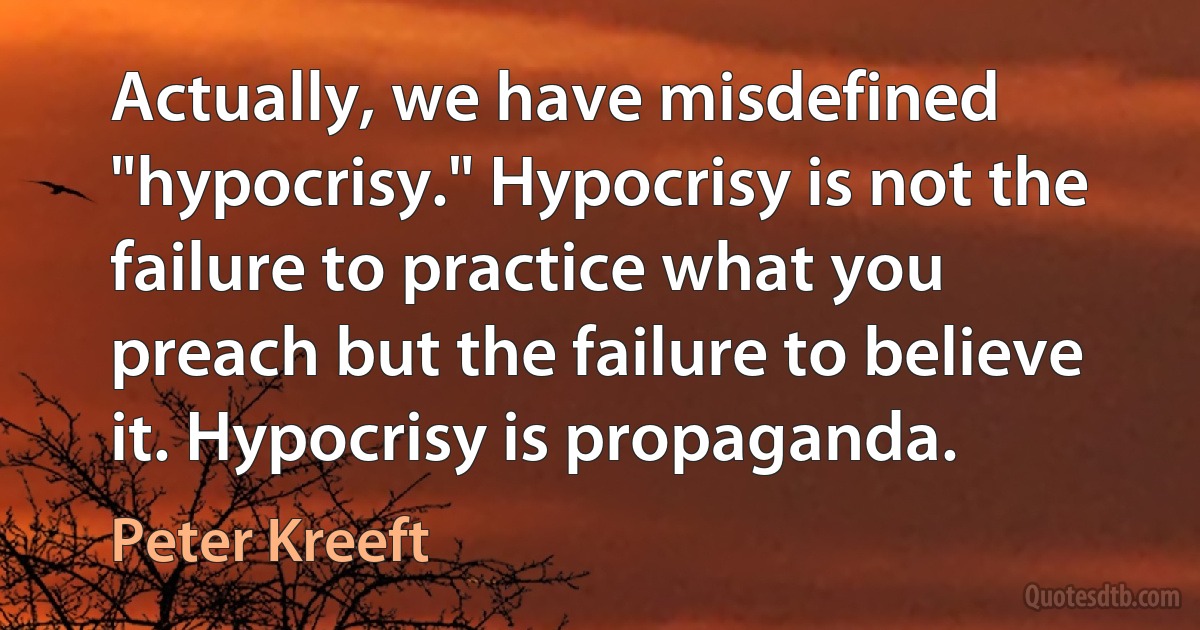 Actually, we have misdefined "hypocrisy." Hypocrisy is not the failure to practice what you preach but the failure to believe it. Hypocrisy is propaganda. (Peter Kreeft)