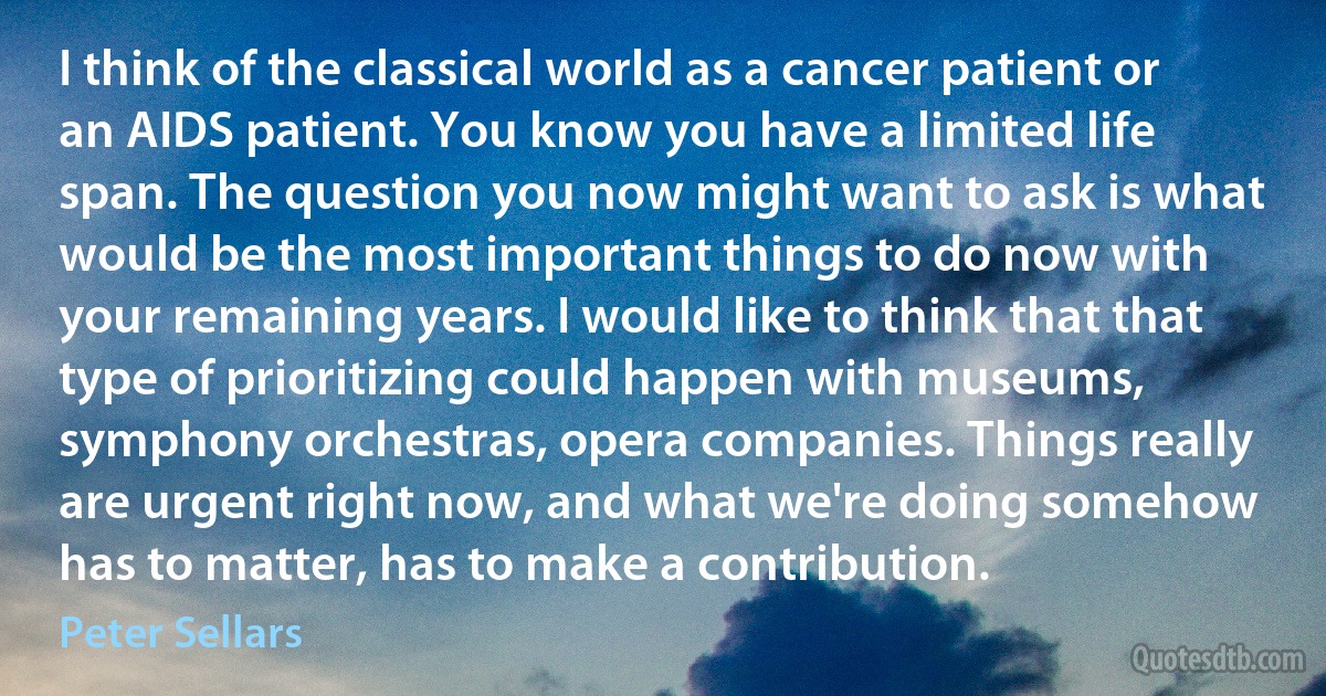 I think of the classical world as a cancer patient or an AIDS patient. You know you have a limited life span. The question you now might want to ask is what would be the most important things to do now with your remaining years. I would like to think that that type of prioritizing could happen with museums, symphony orchestras, opera companies. Things really are urgent right now, and what we're doing somehow has to matter, has to make a contribution. (Peter Sellars)