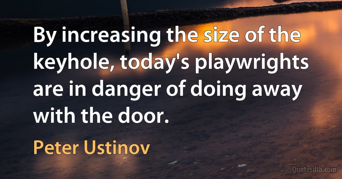 By increasing the size of the keyhole, today's playwrights are in danger of doing away with the door. (Peter Ustinov)