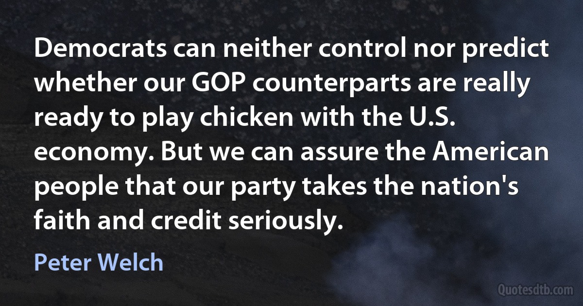 Democrats can neither control nor predict whether our GOP counterparts are really ready to play chicken with the U.S. economy. But we can assure the American people that our party takes the nation's faith and credit seriously. (Peter Welch)