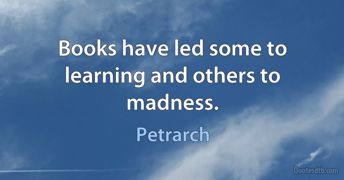 Books have led some to learning and others to madness. (Petrarch)