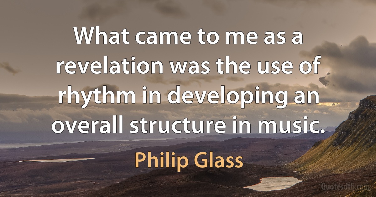 What came to me as a revelation was the use of rhythm in developing an overall structure in music. (Philip Glass)