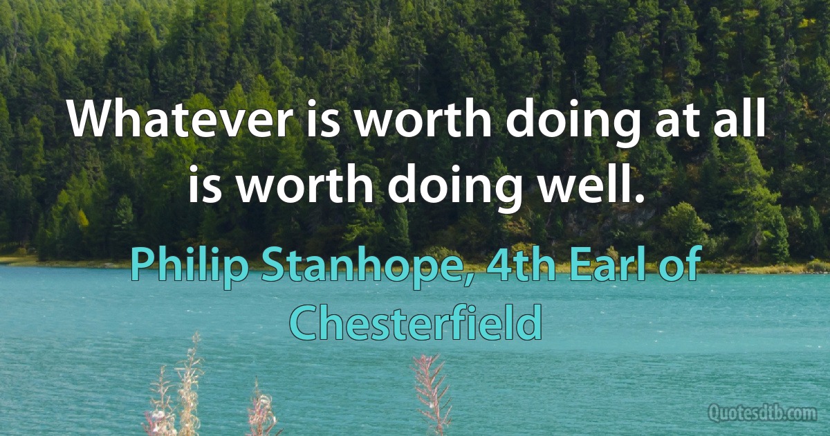 Whatever is worth doing at all is worth doing well. (Philip Stanhope, 4th Earl of Chesterfield)