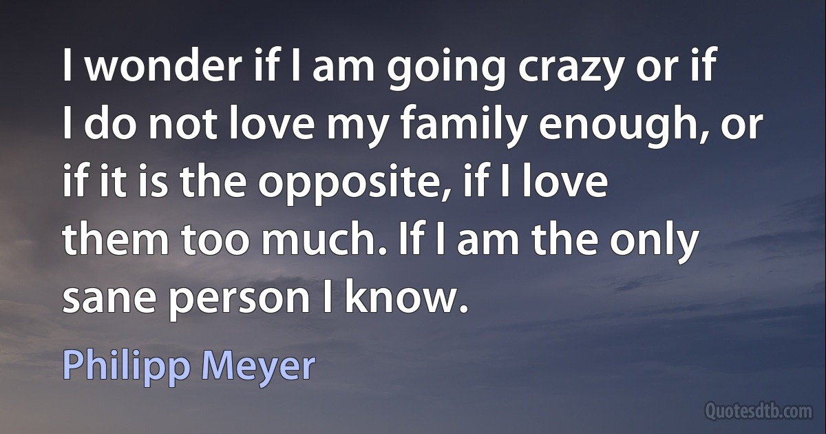 I wonder if I am going crazy or if I do not love my family enough, or if it is the opposite, if I love them too much. If I am the only sane person I know. (Philipp Meyer)