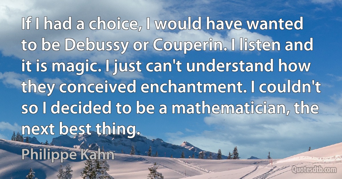 If I had a choice, I would have wanted to be Debussy or Couperin. I listen and it is magic. I just can't understand how they conceived enchantment. I couldn't so I decided to be a mathematician, the next best thing. (Philippe Kahn)