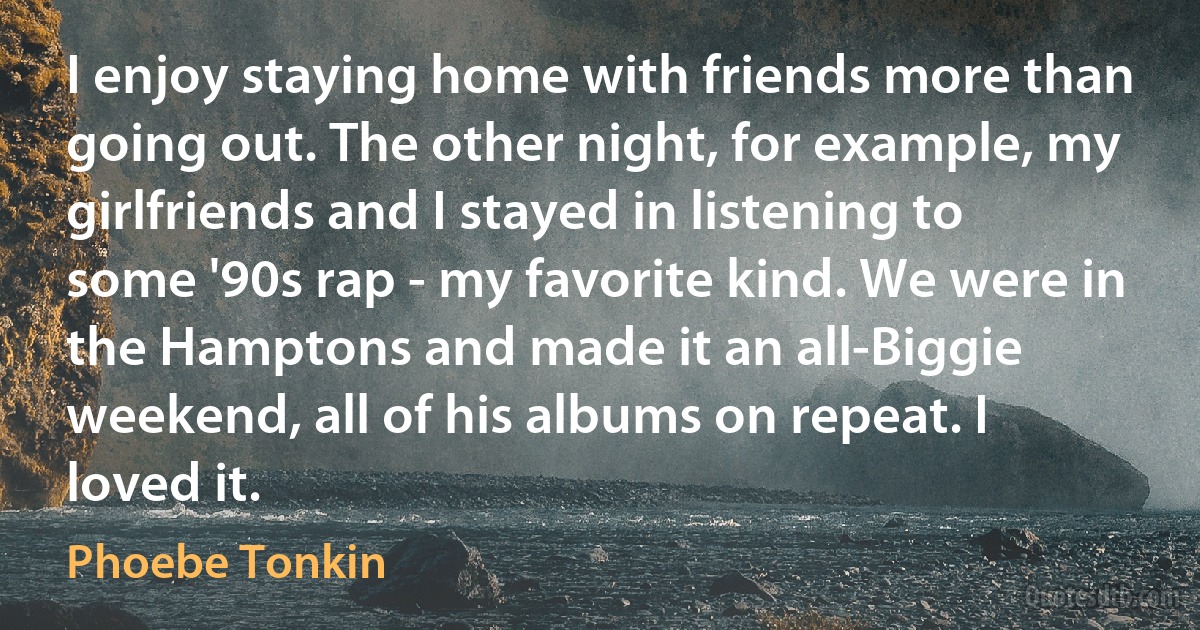 I enjoy staying home with friends more than going out. The other night, for example, my girlfriends and I stayed in listening to some '90s rap - my favorite kind. We were in the Hamptons and made it an all-Biggie weekend, all of his albums on repeat. I loved it. (Phoebe Tonkin)