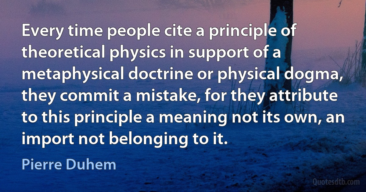 Every time people cite a principle of theoretical physics in support of a metaphysical doctrine or physical dogma, they commit a mistake, for they attribute to this principle a meaning not its own, an import not belonging to it. (Pierre Duhem)