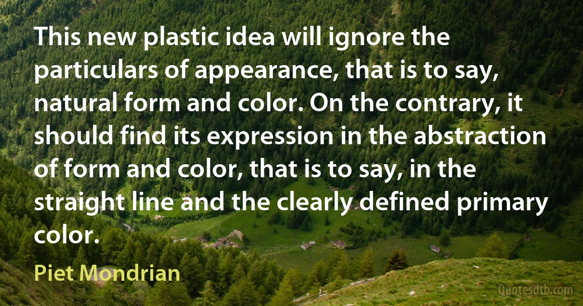 This new plastic idea will ignore the particulars of appearance, that is to say, natural form and color. On the contrary, it should find its expression in the abstraction of form and color, that is to say, in the straight line and the clearly defined primary color. (Piet Mondrian)